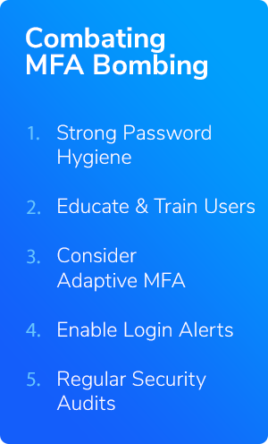 Five steps to combat MFA Bombing: 1. Strong Password Hygiene 2. Educate & Train Users 3. Consider Adaptive MFA 4. Enable Login Alerts 5. Regular Security Audits